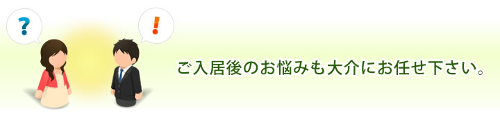 ご入居後のお悩みも大介にお任せ下さい。