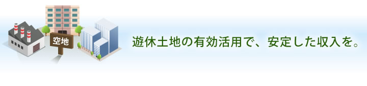 遊休土地の有効活用で、安定した収入を。