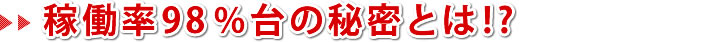 稼働率98%台の秘密とは!?