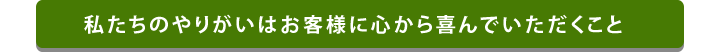 私たちのやりがいはお客様に心から喜んでいただくこと