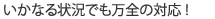 いかなる状況でも万全の対応！